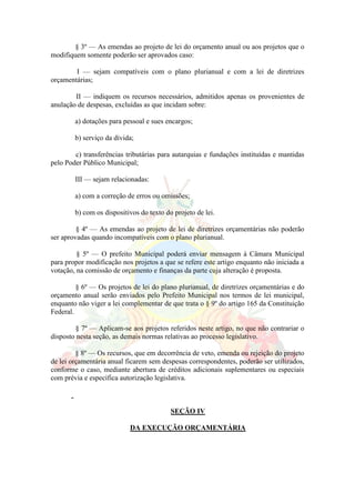 § 3º — As emendas ao projeto de lei do orçamento anual ou aos projetos que o
modifiquem somente poderão ser aprovados caso:
I — sejam compatíveis com o plano plurianual e com a lei de diretrizes
orçamentárias;
II — indiquem os recursos necessários, admitidos apenas os provenientes de
anulação de despesas, excluídas as que incidam sobre:
a) dotações para pessoal e sues encargos;
b) serviço da dívida;
c) transferências tributárias para autarquias e fundações instituídas e mantidas
pelo Poder Público Municipal;
III — sejam relacionadas:
a) com a correção de erros ou omissões;
b) com os dispositivos do texto do projeto de lei.
§ 4º — As emendas ao projeto de lei de diretrizes orçamentárias não poderão
ser aprovadas quando incompatíveis com o plano plurianual.
§ 5º — O prefeito Municipal poderá enviar mensagem à Câmara Municipal
para propor modificação nos projetos a que se refere este artigo enquanto não iniciada a
votação, na comissão de orçamento e finanças da parte cuja alteração é proposta.
§ 6º — Os projetos de lei do plano plurianual, de diretrizes orçamentárias e do
orçamento anual serão enviados pelo Prefeito Municipal nos termos de lei municipal,
enquanto não viger a lei complementar de que trata o § 9º do artigo 165 da Constituição
Federal.
§ 7º — Aplicam-se aos projetos referidos neste artigo, no que não contrariar o
disposto nesta seção, as demais normas relativas ao processo legislativo.
§ 8º — Os recursos, que em decorrência de veto, emenda ou rejeição do projeto
de lei orçamentária anual ficarem sem despesas correspondentes, poderão ser utilizados,
conforme o caso, mediante abertura de créditos adicionais suplementares ou especiais
com prévia e específica autorização legislativa.
SEÇÃO IV
DA EXECUÇÃO ORÇAMENTÁRIA
 