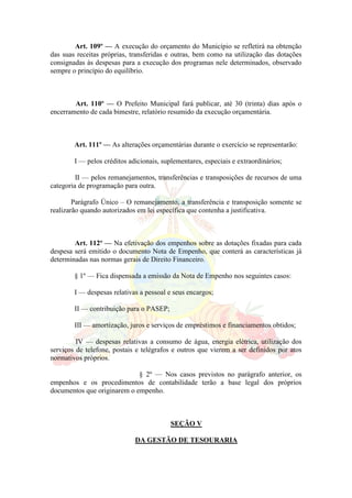 Art. 109º — A execução do orçamento do Município se refletirá na obtenção
das suas receitas próprias, transferidas e outras, bem como na utilização das dotações
consignadas às despesas para a execução dos programas nele determinados, observado
sempre o princípio do equilíbrio.
Art. 110º — O Prefeito Municipal fará publicar, até 30 (trinta) dias após o
encerramento de cada bimestre, relatório resumido da execução orçamentária.
Art. 111º — As alterações orçamentárias durante o exercício se representarão:
I — pelos créditos adicionais, suplementares, especiais e extraordinários;
II — pelos remanejamentos, transferências e transposições de recursos de uma
categoria de programação para outra.
Parágrafo Único – O remanejamento, a transferência e transposição somente se
realizarão quando autorizados em lei específica que contenha a justificativa.
Art. 112º — Na efetivação dos empenhos sobre as dotações fixadas para cada
despesa será emitido o documento Nota de Empenho, que conterá as características já
determinadas nas normas gerais de Direito Financeiro.
§ 1º — Fica dispensada a emissão da Nota de Empenho nos seguintes casos:
I — despesas relativas a pessoal e seus encargos;
II — contribuição para o PASEP;
III — amortização, juros e serviços de empréstimos e financiamentos obtidos;
IV — despesas relativas a consumo de água, energia elétrica, utilização dos
serviços de telefone, postais e telégrafos e outros que vierem a ser definidos por atos
normativos próprios.
§ 2º — Nos casos previstos no parágrafo anterior, os
empenhos e os procedimentos de contabilidade terão a base legal dos próprios
documentos que originarem o empenho.
SEÇÃO V
DA GESTÃO DE TESOURARIA
 