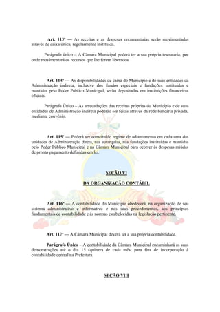 Art. 113º — As receitas e as despesas orçamentárias serão movimentadas
através de caixa única, regularmente instituída.
Parágrafo único – A Câmara Municipal poderá ter a sua própria tesouraria, por
onde movimentará os recursos que lhe forem liberados.
Art. 114º — As disponibilidades de caixa do Município e de suas entidades da
Administração indireta, inclusive dos fundos especiais e fundações instituídas e
mantidas pelo Poder Público Municipal, serão depositadas em instituições financeiras
oficiais.
Parágrafo Único – As arrecadações das receitas próprias do Município e de suas
entidades de Administração indireta poderão ser feitas através da rede bancária privada,
mediante convênio.
Art. 115º — Poderá ser constituído regime de adiantamento em cada uma das
unidades de Administração direta, nas autarquias, nas fundações instituídas e mantidas
pelo Poder Público Municipal e na Câmara Municipal para ocorrer às despesas miúdas
de pronto pagamento definidas em lei.
SEÇÃO VI
DA ORGANIZAÇÃO CONTÁBIL
Art. 116º — A contabilidade do Município obedecerá, na organização de seu
sistema administrativo e informativo e nos seus procedimentos, aos princípios
fundamentais de contabilidade e ás normas estabelecidas na legislação pertinente.
Art. 117º — A Câmara Municipal deverá ter a sua própria contabilidade.
Parágrafo Único – A contabilidade da Câmara Municipal encaminhará as suas
demonstrações até o dia 15 (quinze) de cada mês, para fins de incorporação à
contabilidade central na Prefeitura.
SEÇÃO VIII
 