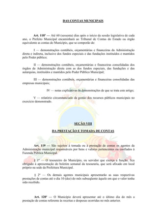 DAS CONTAS MUNICIPAIS
Art. 118º — Até 60 (sessenta) dias após o início da sessão legislativa de cada
ano, o Prefeito Municipal encaminhará ao Tribunal de Contas do Estado ou órgão
equivalente as contas do Município, que se comporão de:
I — demonstrações contábeis, orçamentárias e financeiras da Administração
direta e indireta, inclusive dos fundos especiais e das fundações instituídos e mantidos
pelo Poder público;
II — demonstrações contábeis, orçamentárias e financeiras consolidadas dos
órgãos da Administração direta com as dos fundos especiais, das fundações e das
autarquias, instituídos e mantidos pelo Poder Público Municipal;
III — demonstrações contábeis, orçamentárias e financeiras consolidadas das
empresas municipais;
IV — notas explicativas às demonstrações de que se trata este artigo;
V — relatório circunstanciado da gestão dos recursos públicos municipais no
exercício demonstrado.
SEÇÃO VIII
DA PRESTAÇÃO E TOMADA DE CONTAS
Art. 119 — São sujeitos à tomada ou à prestação de contas os agentes da
Administração municipal responsáveis por bens e valores pertencentes ou confiados à
Fazenda Pública Municipal.
§ 1º — O tesoureiro do Município, ou servidor que exerça a função, fica
obrigado à apresentação do boletim semanal da tesouraria, que será afixado em local
próprio na sede da Prefeitura Municipal.
§ 2º — Os demais agentes municipais apresentarão as suas respectivas
prestações de contas até o dia 10 (dez) do mês subseqüente àquele em que o valor tenha
sido recebido.
Art. 120º — O Município deverá apresentar até o último dia do mês a
prestação de contas referente às receitas e despesas ocorridas no mês anterior.
 