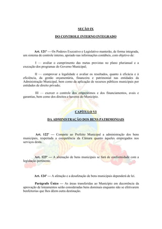 SEÇÃO IX
DO CONTROLE INTERNO INTEGRADO
Art. 121º — Os Poderes Executivo e Legislativo manterão, de forma integrada,
um sistema de controle interno, apoiado nas informações contábeis, com objetivo de:
I — avaliar o cumprimento das metas previstas no plano plurianual e a
execução dos programas do Governo Municipal;
II — comprovar a legalidade e avaliar os resultados, quanto à eficácia e à
eficiência, da gestão orçamentária, financeira e patrimonial nas entidades da
Administração Municipal, bem como da aplicação de recursos públicos municipais por
entidades de direito privado;
III — exercer o controle dos empréstimos e dos financiamentos, avais e
garantias, bem como dos direitos e haveres do Município.
CAPÍTULO VI
DA ADMINISTRAÇÃO DOS BENS PATRIMONIAIS
Art. 122º — Compete ao Prefeito Municipal a administração dos bens
municipais, respeitada a competência da Câmara quanto àqueles empregados nos
serviços desta.
Art. 123º — A alienação de bens municipais se fará de conformidade com a
legislação pertinente.
Art. 124º — A afetação e a desafetação de bens municipais dependerá de lei.
Parágrafo Único — As áreas transferidas ao Município em decorrência da
aprovação de loteamentos serão consideradas bens dominais enquanto não se efetivarem
benfeitorias que lhes dêem outra destinação.
 
