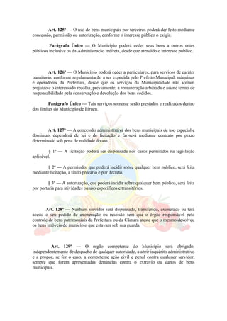 Art. 125º — O uso de bens municipais por terceiros poderá der feito mediante
concessão, permissão ou autorização, conforme o interesse público o exigir.
Parágrafo Único — O Município poderá ceder seus bens a outros entes
públicos inclusive os da Administração indireta, desde que atendido o interesse público.
Art. 126º — O Município poderá ceder a particulares, para serviços de caráter
transitório, conforme regulamentação a ser expedida pelo Prefeito Municipal, máquinas
e operadores da Prefeitura, desde que os serviços da Municipalidade não sofram
prejuízo e o interessado recolha, previamente, a remuneração arbitrada e assine termo de
responsabilidade pela conservação e devolução dos bens cedidos.
Parágrafo Único — Tais serviços somente serão prestados e realizados dentro
dos limites do Município de Itiruçu.
Art. 127º — A concessão administrativa dos bens municipais de uso especial e
dominiais dependerá de lei e de licitação e far-se-á mediante contrato por prazo
determinado sob pena de nulidade do ato.
§ 1º — A licitação poderá ser dispensada nos casos permitidos na legislação
aplicável.
§ 2º — A permissão, que poderá incidir sobre qualquer bem público, será feita
mediante licitação, a título precário e por decreto.
§ 3º — A autorização, que poderá incidir sobre qualquer bem público, será feita
por portaria para atividades ou uso específicos e transitórios.
Art. 128º — Nenhum servidor será dispensado, transferido, exonerado ou terá
aceito o seu pedido de exoneração ou rescisão sem que o órgão responsável pelo
controle de bens patrimoniais da Prefeitura ou da Câmara ateste que o mesmo devolveu
os bens imóveis do município que estavam sob sua guarda.
Art. 129º — O órgão competente do Município será obrigado,
independentemente de despacho de qualquer autoridade, a abrir inquérito administrativo
e a propor, se for o caso, a competente ação civil e penal contra qualquer servidor,
sempre que forem apresentadas denúncias contra o extravio ou danos de bens
municipais.
 