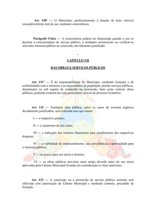 Art. 130º — O Município, preferentemente à doação de bens imóveis
concederá direito real de uso, mediante concorrência.
Parágrafo Único — A concorrência poderá ser dispensada quando o uso se
destinar a concessionário de serviço público, a entidades assistenciais ou verificar-se
relevante interesse público na concessão, devidamente justificado.
CAPÍTULO VII
DAS OBRAS E SERVIÇOS PÚBLICOS
Art. 131º — É de responsabilidade do Município, mediante licitação e de
conformidade com o interesse e as necessidades da população, prestar serviços públicos,
diretamente ou sob regime de concessão ou permissão, bem como realizar obras
públicas, podendo contratá-las com particulares através de processo licitatório.
Art. 132 — Nenhuma obra pública, salvo os casos de extrema urgência
devidamente justificados, será realizada sem que conste:
I — o respectivo projeto;
II — o orçamento do seu custo;
III — a indicação dos recursos financeiros para atendimentos das respectivas
despesas;
IV — a viabilidade do empreendimento, sua conveniência e oportunidade para
o interesse público;
V — os prazos para seu início e término;
VI — as obras públicas previstas neste artigo deverão antes do seu início
aprovadas pela Câmara Municipal levando em consideração os itens anteriores.
Art. 133 — A concessão ou a permissão de serviço público somente será
efetivada com autorização da Câmara Municipal e mediante contrato, precedido de
licitação.
 