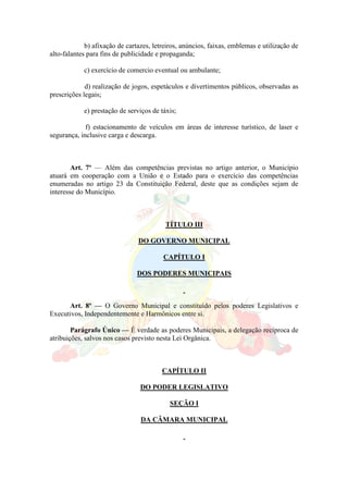 b) afixação de cartazes, letreiros, anúncios, faixas, emblemas e utilização de
alto-falantes para fins de publicidade e propaganda;
c) exercício de comercio eventual ou ambulante;
d) realização de jogos, espetáculos e divertimentos públicos, observadas as
prescrições legais;
e) prestação de serviços de táxis;
f) estacionamento de veículos em áreas de interesse turístico, de laser e
segurança, inclusive carga e descarga.
Art. 7º — Além das competências previstas no artigo anterior, o Município
atuará em cooperação com a União e o Estado para o exercício das competências
enumeradas no artigo 23 da Constituição Federal, deste que as condições sejam de
interesse do Município.
TÍTULO III
DO GOVERNO MUNICIPAL
CAPÍTULO I
DOS PODERES MUNICIPAIS
Art. 8º — O Governo Municipal e constituído pelos poderes Legislativos e
Executivos, Independentemente e Harmônicos entre si.
Parágrafo Único — É verdade as poderes Municipais, a delegação recíproca de
atribuições, salvos nos casos previsto nesta Lei Orgânica.
CAPÍTULO II
DO PODER LEGISLATIVO
SEÇÃO I
DA CÂMARA MUNICIPAL
 