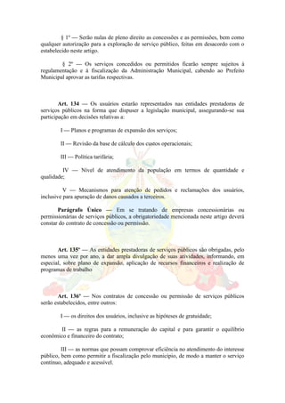 § 1º — Serão nulas de pleno direito as concessões e as permissões, bem como
qualquer autorização para a exploração de serviço público, feitas em desacordo com o
estabelecido neste artigo.
§ 2º — Os serviços concedidos ou permitidos ficarão sempre sujeitos à
regulamentação e á fiscalização da Administração Municipal, cabendo ao Prefeito
Municipal aprovar as tarifas respectivas.
Art. 134 — Os usuários estarão representados nas entidades prestadoras de
serviços públicos na forma que dispuser a legislação municipal, assegurando-se sua
participação em decisões relativas a:
I — Planos e programas de expansão dos serviços;
II — Revisão da base de cálculo dos custos operacionais;
III — Política tarifária;
IV — Nível de atendimento da população em termos de quantidade e
qualidade;
V — Mecanismos para atenção de pedidos e reclamações dos usuários,
inclusive para apuração de danos causados a terceiros.
Parágrafo Único — Em se tratando de empresas concessionárias ou
permissionárias de serviços públicos, a obrigatoriedade mencionada neste artigo deverá
constar do contrato de concessão ou permissão.
Art. 135º — As entidades prestadoras de serviços públicos são obrigadas, pelo
menos uma vez por ano, a dar ampla divulgação de suas atividades, informando, em
especial, sobre plano de expansão, aplicação de recursos financeiros e realização de
programas de trabalho
Art. 136º — Nos contratos de concessão ou permissão de serviços públicos
serão estabelecidos, entre outros:
I — os direitos dos usuários, inclusive as hipóteses de gratuidade;
II — as regras para a remuneração do capital e para garantir o equilíbrio
econômico e financeiro do contrato;
III — as normas que possam comprovar eficiência no atendimento do interesse
público, bem como permitir a fiscalização pelo município, de modo a manter o serviço
contínuo, adequado e acessível.
 