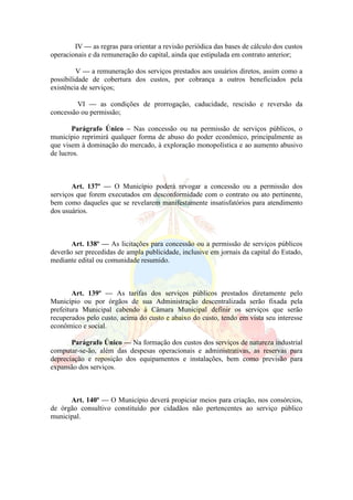 IV — as regras para orientar a revisão periódica das bases de cálculo dos custos
operacionais e da remuneração do capital, ainda que estipulada em contrato anterior;
V — a remuneração dos serviços prestados aos usuários diretos, assim como a
possibilidade de cobertura dos custos, por cobrança a outros beneficiados pela
existência de serviços;
VI — as condições de prorrogação, caducidade, rescisão e reversão da
concessão ou permissão;
Parágrafo Único – Nas concessão ou na permissão de serviços públicos, o
município reprimirá qualquer forma de abuso do poder econômico, principalmente as
que visem à dominação do mercado, à exploração monopolística e ao aumento abusivo
de lucros.
Art. 137º — O Município poderá revogar a concessão ou a permissão dos
serviços que forem executados em desconformidade com o contrato ou ato pertinente,
bem como daqueles que se revelarem manifestamente insatisfatórios para atendimento
dos usuários.
Art. 138º — As licitações para concessão ou a permissão de serviços públicos
deverão ser precedidas de ampla publicidade, inclusive em jornais da capital do Estado,
mediante edital ou comunidade resumido.
Art. 139º — As tarifas dos serviços públicos prestados diretamente pelo
Município ou por órgãos de sua Administração descentralizada serão fixada pela
prefeitura Municipal cabendo à Câmara Municipal definir os serviços que serão
recuperados pelo custo, acima do custo e abaixo do custo, tendo em vista seu interesse
econômico e social.
Parágrafo Único — Na formação dos custos dos serviços de natureza industrial
computar-se-ão, além das despesas operacionais e administrativas, as reservas para
depreciação e reposição dos equipamentos e instalações, bem como previsão para
expansão dos serviços.
Art. 140º — O Município deverá propiciar meios para criação, nos consórcios,
de órgão consultivo constituído por cidadãos não pertencentes ao serviço público
municipal.
 