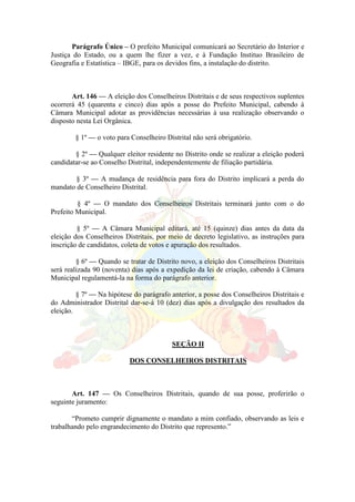 Parágrafo Único – O prefeito Municipal comunicará ao Secretário do Interior e
Justiça do Estado, ou a quem lhe fizer a vez, e à Fundação Instituo Brasileiro de
Geografia e Estatística – IBGE, para os devidos fins, a instalação do distrito.
Art. 146 — A eleição dos Conselheiros Distritais e de seus respectivos suplentes
ocorrerá 45 (quarenta e cinco) dias após a posse do Prefeito Municipal, cabendo à
Câmara Municipal adotar as providências necessárias à usa realização observando o
disposto nesta Lei Orgânica.
§ 1º — o voto para Conselheiro Distrital não será obrigatório.
§ 2º — Qualquer eleitor residente no Distrito onde se realizar a eleição poderá
candidatar-se ao Conselho Distrital, independentemente de filiação partidária.
§ 3º — A mudança de residência para fora do Distrito implicará a perda do
mandato de Conselheiro Distrital.
§ 4º — O mandato dos Conselheiros Distritais terminará junto com o do
Prefeito Municipal.
§ 5º — A Câmara Municipal editará, até 15 (quinze) dias antes da data da
eleição dos Conselheiros Distritais, por meio de decreto legislativo, as instruções para
inscrição de candidatos, coleta de votos e apuração dos resultados.
§ 6º — Quando se tratar de Distrito novo, a eleição dos Conselheiros Distritais
será realizada 90 (noventa) dias após a expedição da lei de criação, cabendo à Câmara
Municipal regulamentá-la na forma do parágrafo anterior.
§ 7º — Na hipótese do parágrafo anterior, a posse dos Conselheiros Distritais e
do Administrador Distrital dar-se-á 10 (dez) dias após a divulgação dos resultados da
eleição.
SEÇÃO II
DOS CONSELHEIROS DISTRITAIS
Art. 147 — Os Conselheiros Distritais, quando de sua posse, proferirão o
seguinte juramento:
“Prometo cumprir dignamente o mandato a mim confiado, observando as leis e
trabalhando pelo engrandecimento do Distrito que represento.”
 
