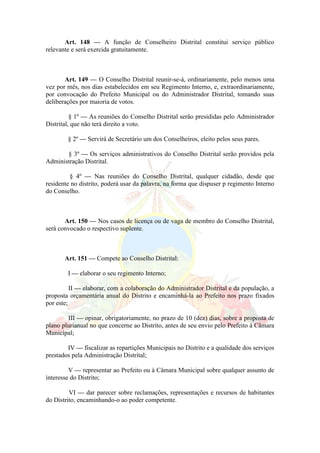 Art. 148 — A função de Conselheiro Distrital constitui serviço público
relevante e será exercida gratuitamente.
Art. 149 — O Conselho Distrital reunir-se-á, ordinariamente, pelo menos uma
vez por mês, nos dias estabelecidos em seu Regimento Interno, e, extraordinariamente,
por convocação do Prefeito Municipal ou do Administrador Distrital, tomando suas
deliberações por maioria de votos.
§ 1º — As reuniões do Conselho Distrital serão presididas pelo Administrador
Distrital, que não terá direito a voto.
§ 2º — Servirá de Secretário um dos Conselheiros, eleito pelos seus pares.
§ 3º — Os serviços administrativos do Conselho Distrital serão providos pela
Administração Distrital.
§ 4º — Nas reuniões do Conselho Distrital, qualquer cidadão, desde que
residente no distrito, poderá usar da palavra, na forma que dispuser p regimento Interno
do Conselho.
Art. 150 — Nos casos de licença ou de vaga de membro do Conselho Distrital,
será convocado o respectivo suplente.
Art. 151 — Compete ao Conselho Distrital:
I — elaborar o seu regimento Interno;
II — elaborar, com a colaboração do Administrador Distrital e da população, a
proposta orçamentária anual do Distrito e encaminhá-la ao Prefeito nos prazo fixados
por este;
III — opinar, obrigatoriamente, no prazo de 10 (dez) dias, sobre a proposta de
plano plurianual no que concerne ao Distrito, antes de seu envio pelo Prefeito à Câmara
Municipal;
IV — fiscalizar as repartições Municipais no Distrito e a qualidade dos serviços
prestados pela Administração Distrital;
V — representar ao Prefeito ou à Câmara Municipal sobre qualquer assunto de
interesse do Distrito;
VI — dar parecer sobre reclamações, representações e recursos de habitantes
do Distrito, encaminhando-o ao poder competente.
 