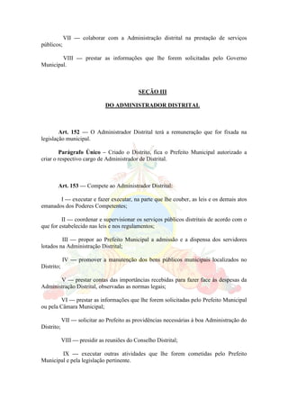 VII — colaborar com a Administração distrital na prestação de serviços
públicos;
VIII — prestar as informações que lhe forem solicitadas pelo Governo
Municipal.
SEÇÃO III
DO ADMINISTRADOR DISTRITAL
Art. 152 — O Administrador Distrital terá a remuneração que for fixada na
legislação municipal.
Parágrafo Único – Criado o Distrito, fica o Prefeito Municipal autorizado a
criar o respectivo cargo de Administrador de Distrital.
Art. 153 — Compete ao Administrador Distrital:
I — executar e fazer executar, na parte que lhe couber, as leis e os demais atos
emanados dos Poderes Competentes;
II — coordenar e supervisionar os serviços públicos distritais de acordo com o
que for estabelecido nas leis e nos regulamentos;
III — propor ao Prefeito Municipal a admissão e a dispensa dos servidores
lotados na Administração Distrital;
IV — promover a manutenção dos bens públicos municipais localizados no
Distrito;
V — prestar contas das importâncias recebidas para fazer face às despesas da
Administração Distrital, observadas as normas legais;
VI — prestar as informações que lhe forem solicitadas pelo Prefeito Municipal
ou pela Câmara Municipal;
VII — solicitar ao Prefeito as providências necessárias à boa Administração do
Distrito;
VIII — presidir as reuniões do Conselho Distrital;
IX — executar outras atividades que lhe forem cometidas pelo Prefeito
Municipal e pela legislação pertinente.
 