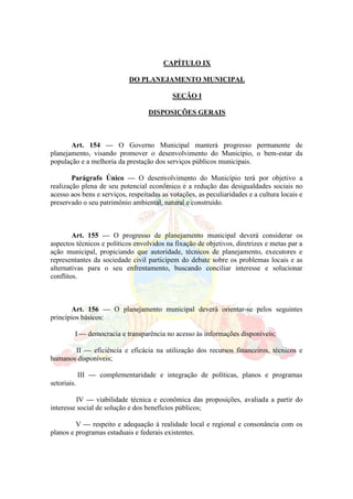 CAPÍTULO IX
DO PLANEJAMENTO MUNICIPAL
SEÇÃO I
DISPOSIÇÕES GERAIS
Art. 154 — O Governo Municipal manterá progresso permanente de
planejamento, visando promover o desenvolvimento do Município, o bem-estar da
população e a melhoria da prestação dos serviços públicos municipais.
Parágrafo Único — O desenvolvimento do Município terá por objetivo a
realização plena de seu potencial econômico e a redução das desigualdades sociais no
acesso aos bens e serviços, respeitadas as votações, as peculiaridades e a cultura locais e
preservado o seu patrimônio ambiental, natural e construído.
Art. 155 — O progresso de planejamento municipal deverá considerar os
aspectos técnicos e políticos envolvidos na fixação de objetivos, diretrizes e metas par a
ação municipal, propiciando que autoridade, técnicos de planejamento, executores e
representantes da sociedade civil participem do debate sobre os problemas locais e as
alternativas para o seu enfrentamento, buscando conciliar interesse e solucionar
conflitos.
Art. 156 — O planejamento municipal deverá orientar-se pelos seguintes
princípios básicos:
I — democracia e transparência no acesso às informações disponíveis;
II — eficiência e eficácia na utilização dos recursos financeiros, técnicos e
humanos disponíveis;
III — complementaridade e integração de políticas, planos e programas
setoriais.
IV — viabilidade técnica e econômica das proposições, avaliada a partir do
interesse social de solução e dos benefícios públicos;
V — respeito e adequação à realidade local e regional e consonância com os
planos e programas estaduais e federais existentes.
 