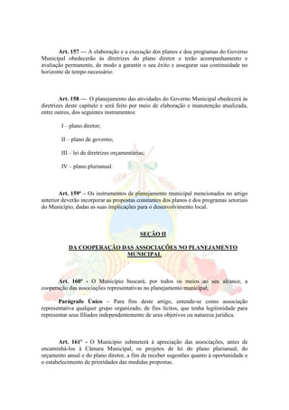 Art. 157 — A elaboração e a execução dos planos e doa programas do Governo
Municipal obedecerão às diretrizes do plano diretor e terão acompanhamento e
avaliação permanente, de modo a garantir o seu êxito e assegurar sua continuidade no
horizonte de tempo necessário.
Art. 158 — O planejamento das atividades do Governo Municipal obedecerá às
diretrizes deste capítulo e será feito por meio de elaboração e manutenção atualizada,
entre outros, dos seguintes instrumentos:
I – plano diretor;
II – plano de governo;
III – lei de diretrizes orçamentárias;
IV – plano plurianual.
Art. 159º – Os instrumentos de planejamento municipal mencionados no artigo
anterior deverão incorporar as propostas constantes dos planos e dos programas setoriais
do Município, dadas as suas implicações para o desenvolvimento local.
SEÇÃO II
DA COOPERAÇÃO DAS ASSOCIAÇÕES NO PLANEJAMENTO
MUNICIPAL
Art. 160º - O Município buscará, por todos os meios ao seu alcance, a
cooperação das associações representativas no planejamento municipal;
Parágrafo Único – Para fins deste artigo, entende-se como associação
representativa qualquer grupo organizado, de fins lícitos, que tenha legitimidade para
representar seus filiados independentemente de seus objetivos ou natureza jurídica.
Art. 161º - O Município submeterá à apreciação das associações, antes de
encaminhá-los à Câmara Municipal, os projetos de lei do plano plurianual, do
orçamento anual e do plano diretor, a fim de receber sugestões quanto à oportunidade e
o estabelecimento de prioridades das medidas propostas.
 