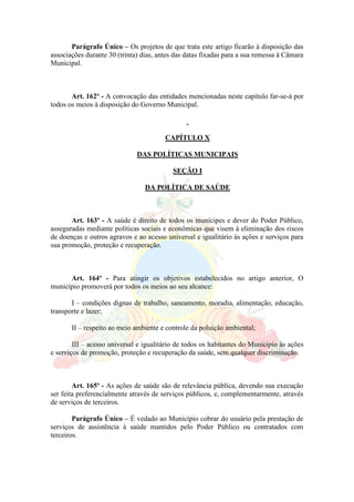 Parágrafo Único – Os projetos de que trata este artigo ficarão à disposição das
associações durante 30 (trinta) dias, antes das datas fixadas para a sua remessa à Câmara
Municipal.
Art. 162º - A convocação das entidades mencionadas neste capítulo far-se-á por
todos os meios à disposição do Governo Municipal.
CAPÍTULO X
DAS POLÍTICAS MUNICIPAIS
SEÇÃO I
DA POLÍTICA DE SAÚDE
Art. 163º - A saúde é direito de todos os munícipes e dever do Poder Público,
asseguradas mediante políticas sociais e econômicas que visem à eliminação dos riscos
de doenças e outros agravos e ao acesso universal e igualitário às ações e serviços para
sua promoção, proteção e recuperação.
Art. 164º - Para atingir os objetivos estabelecidos no artigo anterior, O
município promoverá por todos os meios ao seu alcance:
I – condições dignas de trabalho, saneamento, moradia, alimentação, educação,
transporte e lazer;
II – respeito ao meio ambiente e controle da poluição ambiental;
III – acesso universal e igualitário de todos os habitantes do Município às ações
e serviços de promoção, proteção e recuperação da saúde, sem qualquer discriminação.
Art. 165º - As ações de saúde são de relevância pública, devendo sua execução
ser feita preferencialmente através de serviços públicos, e, complementarmente, através
de serviços de terceiros.
Parágrafo Único – É vedado ao Município cobrar do usuário pela prestação de
serviços de assistência à saúde mantidos pelo Poder Público ou contratados com
terceiros.
 