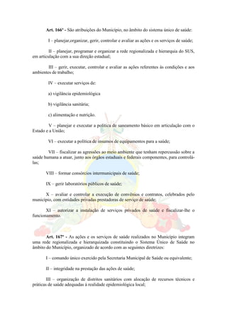 Art. 166º - São atribuições do Município, no âmbito do sistema único de saúde:
I – planejar,organizar, gerir, controlar e avaliar as ações e os serviços de saúde;
II – planejar, programar e organizar a rede regionalizada e hierarquia do SUS,
em articulação com a sua direção estadual;
III – gerir, executar, controlar e avaliar as ações referentes às condições e aos
ambientes de trabalho;
IV – executar serviços de:
a) vigilância epidemiológica
b) vigilância sanitária;
c) alimentação e nutrição.
V – planejar e executar a política de saneamento básico em articulação com o
Estado e a União;
VI – executar a política de insumos de equipamentos para a saúde;
VII – fiscalizar as agressões ao meio ambiente que tenham repercussão sobre a
saúde humana a atuar, junto aos órgãos estaduais e federais componentes, para controlá-
las;
VIII – formar consórcios intermunicipais de saúde;
IX – gerir laboratórios públicos de saúde;
X – avaliar e controlar a execução de convênios e contratos, celebrados pelo
município, com entidades privadas prestadoras de serviço de saúde;
XI – autorizar a instalação de serviços privados de saúde e fiscalizar-lhe o
funcionamento.
Art. 167º - As ações e os serviços de saúde realizados no Município integram
uma rede regionalizada e hierarquizada constituindo o Sistema Único de Saúde no
âmbito do Município, organizado de acordo com as seguintes diretrizes:
I – comando único exercido pela Secretaria Municipal de Saúde ou equivalente;
II – integridade na prestação das ações de saúde;
III – organização de distritos sanitários com alocação de recursos técnicos e
práticas de saúde adequadas á realidade epidemiológica local;
 