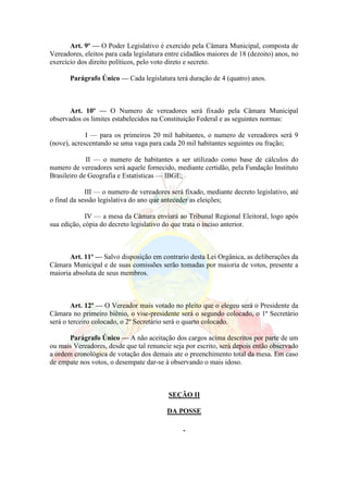 Art. 9º — O Poder Legislativo é exercido pela Câmara Municipal, composta de
Vereadores, eleitos para cada legislatura entre cidadãos maiores de 18 (dezoito) anos, no
exercício dos direito políticos, pelo voto direto e secreto.
Parágrafo Único — Cada legislatura terá duração de 4 (quatro) anos.
Art. 10º — O Numero de vereadores será fixado pela Câmara Municipal
observados os limites estabelecidos na Constituição Federal e as seguintes normas:
I — para os primeiros 20 mil habitantes, o numero de vereadores será 9
(nove), acrescentando se uma vaga para cada 20 mil habitantes seguintes ou fração;
II — o numero de habitantes a ser utilizado como base de cálculos do
numero de vereadores será aquele fornecido, mediante certidão, pela Fundação Instituto
Brasileiro de Geografia e Estatísticas — IBGE;
III — o numero de vereadores será fixado, mediante decreto legislativo, até
o final da sessão legislativa do ano que anteceder as eleições;
IV — a mesa da Câmara enviará ao Tribunal Regional Eleitoral, logo após
sua edição, cópia do decreto legislativo do que trata o inciso anterior.
Art. 11º — Salvo disposição em contrario desta Lei Orgânica, as deliberações da
Câmara Municipal e de suas comissões serão tomadas por maioria de votos, presente a
maioria absoluta de seus membros.
Art. 12º — O Vereador mais votado no pleito que o elegeu será o Presidente da
Câmara no primeiro biênio, o vise-presidente será o segundo colocado, o 1º Secretário
será o terceiro colocado, o 2º Secretário será o quarto colocado.
Parágrafo Único — A não aceitação dos cargos acima descritos por parte de um
ou mais Vereadores, desde que tal renuncie seja por escrito, será depois então observado
a ordem cronológica de votação dos demais ate o preenchimento total da mesa. Em caso
de empate nos votos, o desempate dar-se à observando o mais idoso.
SEÇÃO II
DA POSSE
 