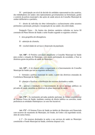 IV – participação em nível de decisão de entidades representativas dos usuários,
dos trabalhadores em saúde e dos representantes governamentais na formulação, gestão
e controle da policia municipal e das ações de saúde através de Conselho Municipal de
caráter deliberativo e paritário;
V – direito de individuo de obter informações e esclarecimento sobre assuntos
pertinentes a promoção, proteção e recuperação de sua saúde e da coletividade.
Parágrafo Único – Os limites dos distritos sanitários referidos no inciso III
constarão do Plano Diretor de Saúde e serão fixados segundo os seguintes critérios:
I – área geográfica de abrangência;
II – adstrição de clientela;
III – resolutividade de serviços á disposição da população.
Art. 168º - O Prefeito convocará anualmente o Conselho Municipal de Saúde
para avaliar a situação do Município, com ampla participação da sociedade, e fixar as
diretrizes gerais da política de saúde do Município.
Art. 169º - A lei disporá sobre a organização e o funcionamento do Conselho
Municipal de Saúde que terá as seguintes atribuições:
I – formular a política municipal de saúde, a partir das diretrizes emanadas da
Conferência Municipal de Saúde;
II – planejar e fiscalizar a distribuição dos recursos destinados a saúde;
III – aprovar a instalação e o funcionamento de novos serviços públicos ou
privados de saúde, atendidas as diretrizes do plano municipal de saúde.
Art. 170º - As instituições privadas poderão participar de forma complementar
do Sistema Único de Saúde, mediante contrato de direito público ou convênio, tendo
preferência as entidades filantrópicas e as sem fins lucrativos.
Art. 171º - O Sistema Único de Saúde no âmbito do Município será financiado
com recursos do orçamento do Município, do Estado, da União e da seguridade social,
além de outras fontes.
§ 1º - Os recursos destinados às ações e aos serviços de saúde no Município
constituirão o Fundo Municipal de Saúde, conforme dispuser a lei.
 