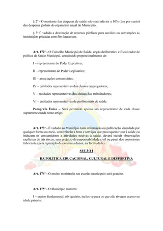 § 2º - O montante das despesas de saúde não será inferior a 10% (dez por cento)
das despesas globais do orçamento anual do Município.
§ 3º É vedada a destinação de recursos públicos para auxílios ou subvenções às
instituições privadas com fins lucrativos.
Art. 172º - O Conselho Municipal de Saúde, órgão deliberativo e fiscalizador de
política de Saúde Municipal, constituído proporcionalmente de:
I – representante do Poder Executivo;
II – representante do Poder Legislativo;
III – associações comunitárias;
IV – entidades representativas das classes empregadoras;
V – entidades representativas das classes dos trabalhadores;
VI – entidades representativas de profissionais de saúde.
Parágrafo Único – Será permitido apenas um representante de cada classe
supramencionada neste artigo.
Art. 173º - É vedado ao Município toda informação ou publicação vinculada por
qualquer forma ou meio, com relação a bens e serviços que provoquem risco à saúde ou
induzam os consumidores a atividades nocivas à saúde, deverá incluir observações
explícitas de tais riscos, sem prejuízo da responsabilidade civil ou penal dos promotores
fabricantes pela reparação de eventuais danos, na forma da lei.
SEÇÃO I
DA POLÍTICA EDUCACIONAL, CULTURAL E DESPORTIVA
Art. 174º - O ensino ministrado nas escolas municipais será gratuito.
Art. 175º - O Município manterá:
I – ensino fundamental, obrigatório, inclusive para os que não tiverem acesso na
idade própria;
 