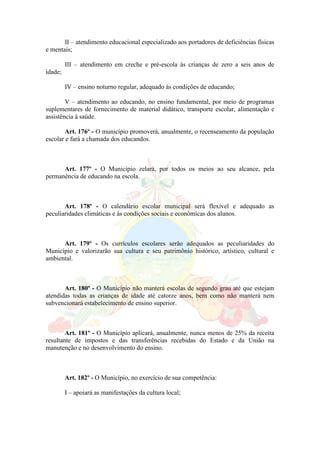 II – atendimento educacional especializado aos portadores de deficiências físicas
e mentais;
III – atendimento em creche e pré-escola às crianças de zero a seis anos de
idade;
IV – ensino noturno regular, adequado às condições de educando;
V – atendimento ao educando, no ensino fundamental, por meio de programas
suplementares de fornecimento de material didático, transporte escolar, alimentação e
assistência à saúde.
Art. 176º - O município promoverá, anualmente, o recenseamento da população
escolar e fará a chamada dos educandos.
Art. 177º - O Município zelará, por todos os meios ao seu alcance, pela
permanência de educando na escola.
Art. 178º - O calendário escolar municipal será flexível e adequado as
peculiaridades climáticas e ás condições sociais e econômicas dos alunos.
Art. 179º - Os currículos escolares serão adequados as peculiaridades do
Município e valorizarão sua cultura e seu patrimônio histórico, artístico, cultural e
ambiental.
Art. 180º - O Município não manterá escolas de segundo grau até que estejam
atendidas todas as crianças de idade até catorze anos, bem como não manterá nem
subvencionará estabelecimento de ensino superior.
Art. 181º - O Município aplicará, anualmente, nunca menos de 25% da receita
resultante de impostos e das transferências recebidas do Estado e da União na
manutenção e no desenvolvimento do ensino.
Art. 182º - O Município, no exercício de sua competência:
I – apoiará as manifestações da cultura local;
 