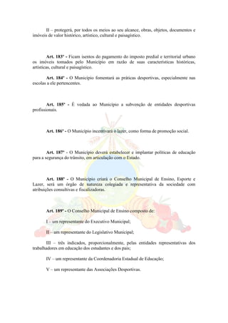 II – protegerá, por todos os meios ao seu alcance, obras, objetos, documentos e
imóveis de valor histórico, artístico, cultural e paisagístico.
Art. 183º - Ficam isentos do pagamento do imposto predial e territorial urbano
os imóveis tomados pelo Município em razão de suas características históricas,
artísticas, cultural e paisagístico.
Art. 184º - O Município fomentará as práticas desportivas, especialmente nas
escolas a ele pertencentes.
Art. 185º - É vedada ao Município a subvenção de entidades desportivas
profissionais.
Art. 186º - O Município incentivará o lazer, como forma de promoção social.
Art. 187º - O Município deverá estabelecer e implantar políticas de educação
para a segurança do trânsito, em articulação com o Estado.
Art. 188º - O Município criará o Conselho Municipal de Ensino, Esporte e
Lazer, será um órgão de natureza colegiada e representativa da sociedade com
atribuições consultivas e fiscalizadoras.
Art. 189º - O Conselho Municipal de Ensino composto de:
I – um representante do Executivo Municipal;
II – um representante do Legislativo Municipal;
III – três indicados, proporcionalmente, pelas entidades representativas dos
trabalhadores em educação dos estudantes e dos pais;
IV – um representante da Coordenadoria Estadual de Educação;
V – um representante das Associações Desportivas.
 
