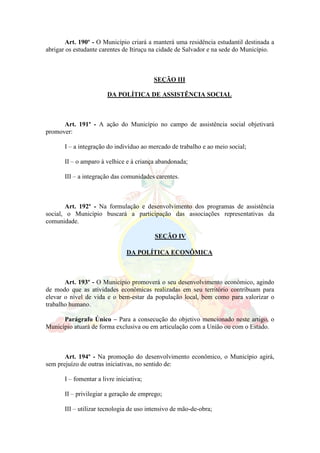 Art. 190º - O Município criará a manterá uma residência estudantil destinada a
abrigar os estudante carentes de Itiruçu na cidade de Salvador e na sede do Município.
SEÇÃO III
DA POLÍTICA DE ASSISTÊNCIA SOCIAL
Art. 191º - A ação do Município no campo de assistência social objetivará
promover:
I – a integração do indivíduo ao mercado de trabalho e ao meio social;
II – o amparo à velhice e à criança abandonada;
III – a integração das comunidades carentes.
Art. 192º - Na formulação e desenvolvimento dos programas de assistência
social, o Município buscará a participação das associações representativas da
comunidade.
SEÇÃO IV
DA POLÍTICA ECONÔMICA
Art. 193º - O Município promoverá o seu desenvolvimento econômico, agindo
de modo que as atividades econômicas realizadas em seu território contribuam para
elevar o nível de vida e o bem-estar da população local, bem como para valorizar o
trabalho humano.
Parágrafo Único – Para a consecução do objetivo mencionado neste artigo, o
Município atuará de forma exclusiva ou em articulação com a União ou com o Estado.
Art. 194º - Na promoção do desenvolvimento econômico, o Município agirá,
sem prejuízo de outras iniciativas, no sentido de:
I – fomentar a livre iniciativa;
II – privilegiar a geração de emprego;
III – utilizar tecnologia de uso intensivo de mão-de-obra;
 