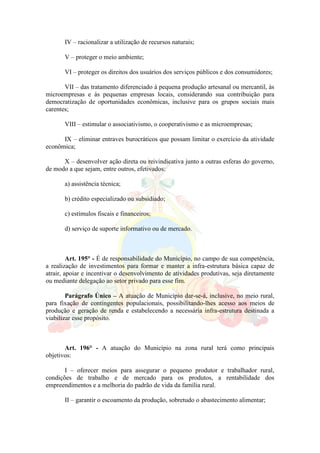 IV – racionalizar a utilização de recursos naturais;
V – proteger o meio ambiente;
VI – proteger os direitos dos usuários dos serviços públicos e dos consumidores;
VII – das tratamento diferenciado à pequena produção artesanal ou mercantil, às
microempresas e às pequenas empresas locais, considerando sua contribuição para
democratização de oportunidades econômicas, inclusive para os grupos sociais mais
carentes;
VIII – estimular o associativismo, o cooperativismo e as microempresas;
IX – eliminar entraves burocráticos que possam limitar o exercício da atividade
econômica;
X – desenvolver ação direta ou reivindicativa junto a outras esferas do governo,
de modo a que sejam, entre outros, efetivados:
a) assistência técnica;
b) crédito especializado ou subsidiado;
c) estímulos fiscais e financeiros;
d) serviço de suporte informativo ou de mercado.
Art. 195° - É de responsabilidade do Município, no campo de sua competência,
a realização de investimentos para formar e manter a infra-estrutura básica capaz de
atrair, apoiar e incentivar o desenvolvimento de atividades produtivas, seja diretamente
ou mediante delegação ao setor privado para esse fim.
Parágrafo Único – A atuação de Município dar-se-á, inclusive, no meio rural,
para fixação de contingentes populacionais, possibilitando-lhes acesso aos meios de
produção e geração de renda e estabelecendo a necessária infra-estrutura destinada a
viabilizar esse propósito.
Art. 196° - A atuação do Município na zona rural terá como principais
objetivos:
I – oferecer meios para assegurar o pequeno produtor e trabalhador rural,
condições de trabalho e de mercado para os produtos, a rentabilidade dos
empreendimentos e a melhoria do padrão de vida da família rural.
II – garantir o escoamento da produção, sobretudo o abastecimento alimentar;
 