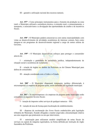 III – garantir a utilização racional dos recursos naturais.
Art. 197° - Como principais instrumentos para o fomento da produção na zona
rural, o Município utilizará a assistência técnica, a extensão rural, o armazenamento, o
transporte, o associativismo e a divulgação das oportunidades de credito e de incentivos
fiscais.
Art. 198° - O Município poderá consorciar-se com outras municipalidades com
vistas ao desenvolvimento de atividades econômicas de interesse comum, bem como
integrar-se em programas de desenvolvimento regional a cargo de outras esferas de
Governo.
Art. 199° - O Município desenvolverá esforços para proteger o consumidor
através de:
I – orientação e gratuidade de assistência jurídica, independentemente de
situação social e econômica de reclamante;
II – criação de órgãos no âmbito da Prefeitura ou da Câmara Municipal para
defesa do consumidor;
III – atuação coordenada com a União e o Estado.
Art. 200º - O Município dispensará tratamento jurídico diferenciado à
microempresa e à empresa de pequeno porte, assim definidas em legislação municipal.
Art. 201° - Às microempresas e às empresas de pequeno porte municipais serão
concedidos os seguintes favores fiscais:
I – isenção de impostos sobre serviços de qualquer natureza – ISS;
II – isenção de taxa de licença para localização de estabelecimento;
III – dispensa de escrituração dos livros fiscais estabelecidos pela legislação
tributária do Município, ficando obrigadas a manter arquivada a documentação relativa
aos atos negociais que praticarem ou em que intervierem;
IV – autorização para utilizarem modelo simplificado de notas fiscais de
serviços ou cupom de máquina registradora, na forma definida por instrução do órgão
fazendário da Prefeitura.
 