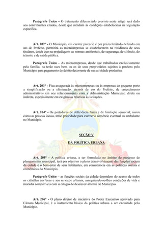 Parágrafo Único – O tratamento diferenciado previsto neste artigo será dado
aos contribuintes citados, desde que atendam às condições estabelecidas na legislação
específica.
Art. 202° - O Município, em caráter precário e por prazo limitado definido em
ato do Prefeito, permitirá as microempresas se estabelecerem na residência de seus
titulares, desde que na prejudiquem as normas ambientais, de segurança, de silêncio, do
trânsito e de saúde pública.
Parágrafo Único – As microempresas, desde que trabalhadas exclusivamente
pela família, na terão sues bens ou os de seus proprietários sujeitos à penhora pelo
Município para pagamento de débito decorrente de sua atividade produtiva.
Art. 203° - Fica assegurada às microempresas ou ás empresas de pequeno porte
a simplificação ou a eliminação, através de ato do Prefeito, de procedimento
administrativos em seu relacionamento com a Administração Municipal, direta ou
indireta, especialmente em exigências relativas às licitações.
Art. 204° - Os portadores de deficiência física e de limitação sensorial, assim
como as pessoas idosas, terão prioridade para exercer o comércio eventual ou ambulante
no Município.
SEÇÃO V
DA POLÍTICA URBANA
Art. 205° - A política urbana, a ser formulada no âmbito do processo de
planejamento municipal, terá por objetivo o pleno desenvolvimento das funções sociais
da cidade e o bem-estar de seus habitantes, em consonância em as politicas sociais e
econômicas do Município.
Parágrafo Único – as funções sociais da cidade dependem do acesso de todos
os cidadãos aos bens e aos serviços urbanos, assegurando-se-lhes condições de vida e
moradia compatíveis com o estágio de desenvolvimento do Município.
Art. 206° - O plano diretor de iniciativa do Poder Executivo aprovado para
Câmara Municipal, é o instrumento básico da política urbana a ser executada pelo
Município.
 