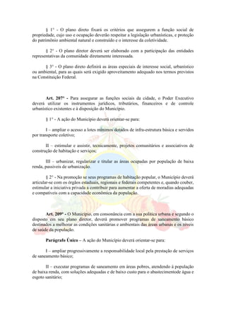 § 1° - O plano direto fixará os critérios que assegurem a função social de
propriedade, cujo uso e ocupação deverão respeitar a legislação urbanísticas, e proteção
do patrimônio ambiental natural e construído e o interesse da coletividade.
§ 2° - O plano diretor deverá ser elaborado com a participação das entidades
representativas da comunidade diretamente interessada.
§ 3° - O plano direto definirá as áreas especiais de interesse social, urbanístico
ou ambiental, para as quais será exigido aproveitamento adequado nos termos previstos
na Constituição Federal.
Art. 207° - Para assegurar as funções sociais da cidade, o Poder Executivo
deverá utilizar os instrumentos jurídicos, tributários, financeiros e de controle
urbanístico existentes e à disposição do Município.
§ 1° - A ação do Município deverá orientar-se para:
I – ampliar o acesso a lotes mínimos dotados de infra-estrutura básica e servidos
por transporte coletivo;
II – estimular e assistir, tecnicamente, projetos comunitários e associativos de
construção de habitação e serviços;
III – urbanizar, regularizar e titular as áreas ocupadas por população de baixa
renda, passiveis de urbanização.
§ 2° - Na promoção se seus programas de habitação popular, o Município deverá
articular-se com os órgãos estaduais, regionais e federais competentes e, quando couber,
estimular a iniciativa privada a contribuir para aumentar a oferta de moradias adequadas
e compatíveis com a capacidade econômica da população.
Art. 209° - O Município, em consonância com a sua politica urbana e segundo o
disposto em seu plano diretor, deverá promover programas de saneamento básico
destinados a melhorar as condições sanitárias e ambientais das áreas urbanas e os níveis
de saúde da população.
Parágrafo Único – A ação do Município deverá orientar-se para:
I – ampliar progressivamente a responsabilidade local pela prestação de serviços
de saneamento básico;
II – executar programas de saneamento em áreas pobres, atendendo á população
de baixa renda, com soluções adequadas e de baixo custo para o abastecimentode água e
esgoto sanitário;
 
