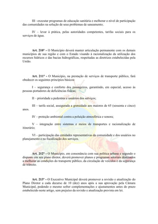 III –executar programas de educação sanitária e melhorar o nível de participação
das comunidades na solução de seus problemas de saneamento;
IV – levar á prática, pelas autoridades competentes, tarifas sociais para os
serviços de água.
Art. 210° - O Município deverá manter articulação permanente com os demais
municípios de sua região e com o Estado visando à racionalização da utilização dos
recursos hídricos e das bacias hidrográficas, respeitadas as diretrizes estabelecidas pela
União.
Art. 211° - O Município, na prestação de serviços de transporte público, fará
obedecer os seguintes princípios básicos:
I – segurança e conforto dos passageiros, garantindo, em especial, acesso ás
pessoas portadores de deficiências físicas;
II – prioridade a pedestres e usuários dos serviços;
III – tarifa social, assegurada a gratuidade aos maiores de 65 (sessenta e cinco)
anos.
IV – proteção ambiental contra a poluição atmosférica e sonora;
V – integração entre sistemas e meios de transportes e racionalização de
itinerário;
VI – participação das entidades representativas da comunidade e dos usuários no
planejamento e na fiscalização dos serviços.
Art. 212° - O Município, em consonância com sua política urbana e segundo o
disposto em seu plano diretor, deverá promover planos e programas setoriais destinados
a melhorar as condições do transporte público, da circulação de veículos e da segurança
de trânsito.
Art. 213º - O Executivo Municipal deverá promover a revisão e atualização do
Plano Diretor a cada decurso de 10 (dez) anos após a sua aprovação pela Câmara
Municipal, podendo o mesmo sofrer complementações e ajustamentos antes do prazo
estabelecido neste artigo, sem prejuízo da revisão e atualização prevista em lei.
 