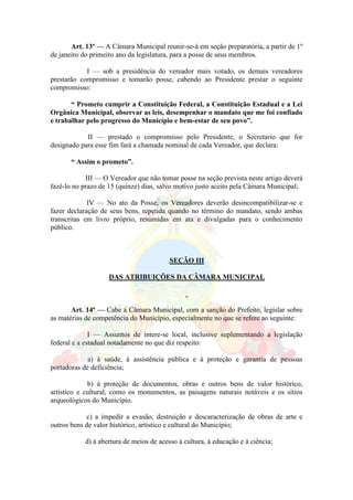 Art. 13º — A Câmara Municipal reunir-se-á em seção preparatória, a partir de 1º
de janeiro do primeiro ano da legislatura, para a posse de seus membros.
I — sob a presidência do vereador mais votado, os demais vereadores
prestarão compromisso e tomarão posse, cabendo ao Presidente prestar o seguinte
compromisso:
“ Prometo cumprir a Constituição Federal, a Constituição Estadual e a Lei
Orgânica Municipal, observar as leis, desempenhar o mandato que me foi confiado
e trabalhar pelo progresso do Município e bem-estar de seu povo”.
II — prestado o compromisso pelo Presidente, o Secretario que for
designado para esse fim fará a chamada nominal de cada Vereador, que declara:
“ Assim o prometo”.
III — O Vereador que não tomar posse na seção prevista neste artigo deverá
fazê-lo no prazo de 15 (quinze) dias, salvo motivo justo aceito pela Câmara Municipal;
IV — No ato da Posse, os Vereadores deverão desincompatibilizar-se e
fazer declaração de seus bens, repetida quando no término do mandato, sendo ambas
transcritas em livro próprio, resumidas em ata e divulgadas para o conhecimento
público.
SEÇÃO III
DAS ATRIBUIÇÕES DA CÂMARA MUNICIPAL
Art. 14º — Cabe à Câmara Municipal, com a sanção do Prefeito, legislar sobre
as matérias de competência do Município, especialmente no que se refere ao seguinte:
I — Assuntos de intere-se local, inclusive suplementando a legislação
federal e a estadual notadamente no que diz respeito:
a) à saúde, à assistência pública e à proteção e garantia de pessoas
portadoras de deficiência;
b) à proteção de documentos, obras e outros bens de valor histórico,
artístico e cultural, como os monumentos, as paisagens naturais notáveis e os sítios
arqueológicos do Município.
c) a impedir a evasão, destruição e descaracterização de obras de arte e
outros bens de valor histórico, artístico e cultural do Município;
d) à abertura de meios de acesso à cultura, à educação e à ciência;
 