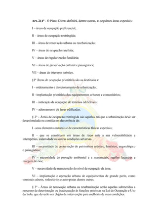 Art. 214° - O Plano Direto definirá, dentre outras, as seguintes áreas especiais:
I – áreas de ocupação preferencial;
II – áreas de ocupação restringida;
III – áreas de renovação urbana ou reurbanização;
IV – áreas de ocupação rarefeita;
V – áreas de regularização fundiária;
VI – áreas de preservação cultural e paisagística;
VII – áreas de interesse turístico.
§1º Áreas de ocupação prioritária são as destinada a:
I – ordenamento e direcionamento da urbanização;
II –implantação prioritária dos equipamentos urbanos e comunitários;
III – indicação da ocupação de terrenos edificáveis;
IV – adensamento de áreas edificadas.
§ 2° - Áreas de ocupação restringida são aquelas em que a urbanização deve ser
desestimulada ou contida em decorrência de:
I –seus elementos naturais e de características físicas especiais;
II – que se constituem em áreas de risco ante a sua vulnerabilidade e
intempéries, calamidade ou outras condições adversas.
III – necessidade de preservação do patrimônio artístico, histórico, arqueológico
e paisagístico;
IV – necessidade de proteção ambiental e a mananciais, regiões lacustres e
margem de rios;
V – necessidade de manutenção do nível de ocupação da área;
VI – implantação e operação urbana de equipamentos de grande porte, como
terminais aéreos, rodoviários e auto-pistas dentre outras.
§ 3º - Áreas de renovação urbana ou reurbanização serão aquelas submetidas a
processo de deterioração ou inadequação ás funções previstas na Lei de Ocupação e Uso
do Solo, que deverão ser objeto de intervenção para melhoria de suas condições.
 