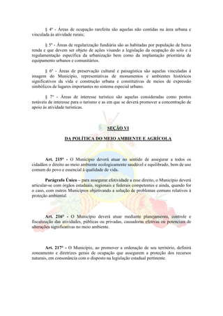 § 4º - Áreas de ocupação rarefeita são aquelas não contidas na área urbana e
vinculada ás atividade rurais;
§ 5º - Áreas de regularização fundiária são as habitadas por população de baixa
renda e que devem ser objeto de ações visando a legislação da ocupação do solo e à
regulamentação específica da urbanização bem como da implantação prioritária de
equipamento urbanos e comunitários.
§ 6º - Áreas de preservação cultural e paisagística são aquelas vinculadas à
imagem do Município, representativas de monumentos e ambientes históricos
significativos da vida e construção urbana e constitutivas de meios de expressão
simbólicos de lugares importantes no sistema especial urbano.
§ 7° - Áreas de interesse turístico são aquelas consideradas como pontos
notáveis de interesse para o turismo e as em que se deverá promover a concentração de
apoio ás atividade turísticas.
SEÇÃO VI
DA POLÍTICA DO MEIO AMBIENTE E AGRÍCOLA
Art. 215° - O Município deverá atuar no sentido de assegurar a todos os
cidadãos o direito ao meio ambiente ecologicamente saudável e equilibrado, bem de uso
comum do povo e essencial à qualidade de vida.
Parágrafo Único – para assegurar efetividade a esse direito, o Município deverá
articular-se com órgãos estaduais, regionais e federais competentes e ainda, quando for
o caso, com outros Municípios objetivando a solução de problemas comuns relativos à
proteção ambiental.
Art. 216° - O Município deverá atuar mediante planejamento, controle e
fiscalização das atividades, públicas ou privadas, causadoras efetivas ou potenciais de
alterações significativas no meio ambiente.
Art. 217° - O Município, ao promover a ordenação de seu território, definirá
zoneamento e diretrizes gerais de ocupação que assegurem a proteção dos recursos
naturais, em consonância com o disposto na legislação estadual pertinente.
 