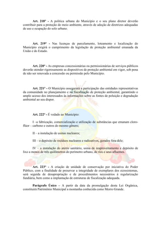 Art. 218° - A politica urbana do Município e o seu plano diretor deverão
contribuir para a proteção do meio ambiente, através de adoção de diretrizes adequadas
de uso e ocupação do solo urbano.
Art. 219° - Nas licenças de parcelamento, loteamento e localização do
Município exigirá o cumprimento da legislação de proteção ambiental emanada da
União e do Estado.
Art. 220° - As empresas concessionárias ou permissionárias de serviços públicos
deverão atender rigorosamente as dispositivos de proteção ambiental em vigor, sob pena
de não ser renovada a concessão ou permissão pelo Município.
Art. 221° - O Município assegurará a participação das entidades representativas
da comunidade no planejamento e na fiscalização de proteção ambiental, garantindo o
amplo acesso dos interessados às informações sobre as fontes de poluição e degradação
ambiental ao seu dispor.
Art. 222° - É vedado ao Município:
I –a fabricação, comercialização e utilização de substâncias que emanam cloro-
flúor – carbono e outros do mesmo gênero;
II – a instalação de usinas nucleares;
III – o depósito de resíduos nucleares e radioativos, gerados fora dele;
IV – a instalação do aterro sanitário, usina de reaproveitamento e depósito de
lixo a menos de três quilômetros do perímetro urbano, de rios e seus afluentes.
Art. 223° - A criação de unidade de conservação por iniciativa do Poder
Público, com a finalidade de preservar a integridade de exemplares dos ecossistemas,
será seguida de desapropriação e de procedimentos necessários à regularização
fundiária, bem como a implantação de estruturas de fiscalização adequada.
Parágrafo Único – A partir da data da promulgação desta Lei Orgânica,
constituirá Patrimônio Municipal a montanha conhecida como Morro Grande.
 