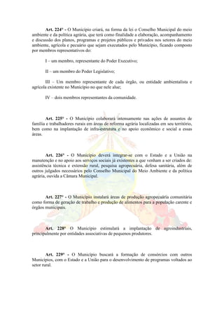 Art. 224° - O Município criará, na forma da lei o Conselho Municipal do meio
ambiente e da política agrária, que terá como finalidade a elaboração, acompanhamento
e discussão dos planos, programas e projetos públicos e privados nos setores do meio
ambiente, agrícola e pecuário que sejam executados pelo Município, ficando composto
por membros representativos do:
I – um membro, representante do Poder Executivo;
II – um membro do Poder Legislativo;
III – Um membro representante de cada órgão, ou entidade ambientalista e
agrícola existente no Município no que nele alue;
IV – dois membros representantes da comunidade.
Art. 225° - O Município colaborará intensamente nas ações de assuntos de
família e trabalhadores rurais em áreas de reforma agrária localizadas em seu território,
bem como na implantação de infra-estrutura e no apoio econômico e social a essas
áreas.
Art. 226° - O Município deverá integrar-se com o Estado e a União na
manutenção e no apoio aos serviços sociais já existentes a que venham a ser criados de:
assistência técnica e extensão rural, pesquisa agropecuária, defesa sanitária, além de
outros julgados necessários pelo Conselho Municipal do Meio Ambiente e da política
agrária, ouvida a Câmara Municipal.
Art. 227° - O Município instalará áreas de produção agropecuária comunitária
como forma de geração de trabalho e produção de alimentos para a população carente e
órgãos municipais.
Art. 228° O Município estimulará a implantação de agroindustriais,
principalmente por entidades associativas de pequenos produtores.
Art. 229° - O Município buscará a formação de consórcios com outros
Municípios, com o Estado e a União para o desenvolvimento de programas voltados ao
setor rural.
 