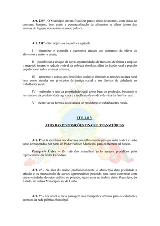 Art. 230° - O Município deverá fiscalizar para o abate de animais, com vistas ao
consumo humano, bem como a comercialização de alimentos se dêem dentro das
normas de higiene necessárias à saúde pública.
Art. 231° - São objetivos da política agrícola:
I – dinamizar e expandir a economia através dos aumentos da oferta de
alimentos e matéria prima;
II – possibilitar a criação de novas oportunidades de trabalho, de forma a ampliar
o mercado interno e reduzir o nível da pobreza absoluta, além do êxodo rural e pressão
populacional sobre as áreas urbanas;
III – aumentar o acesso aos benefícios sociais e diminuir as tensões na área rural
bem como atender aos princípios de justiça social e aos direitos de cidadania ao
trabalhador rural;
IV – estimular o uso da propriedade rural como bem de produção, buscando o
incremento da produtividade agrícola e a melhoria de renda e de vida da família rural;
V – incentivar as formas associativas de produtores e trabalhadores rurais.
TÍTULO V
ATOS DAS DISPOSIÇÕES FINAIS E TRANSITÓRIAS
Art. 1° - Os membros dos diversos conselhos municipais previsto nesta Lei, não
serão remunerados por parte do Poder Público Municipal para exercerem tal função.
Parágrafo Único – Os referidos conselhos serão sempre presididos pelo
representante do Poder Executivo.
Art. 2° - Na área do ensino profissionalizante, o Município dará prioridade a
criação e ou manutenção de cursos agropecuários podendo para tanto conveniar com
outras entidades do setor público ou privado, sejam estes no âmbito deste Município, do
Estado, de outros Municípios ou da União.
Art. 3° - Lei criará a meia passagem nos transportes urbanos para os estudantes
carentes da rede pública Municipal.
 