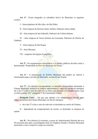 Art. 4° - Ficam integrados ao calendário festivo do Município os seguintes
eventos:
I – festas populares de São João e de São Pedro;
II – festa religiosa do Glorioso Santo Antônio, Padroeiro desta cidade;
III – festa religiosa de San Gabrielle, Padroeiro da Colônia Italiana;
IV – festa religiosa de Nossa Senhora da Conceição, Padroeira do Distrito de
Upabuçu;
V – festa religiosa de São Roque;
VI – festa Micareta;
VII – congresso das Igrejas Evangélicas.
Art. 5° - Os equipamentos comunitários e os prédios públicos deverão conter a
denominação “Propriedade do Povo do Município de Itiruçu”.
Art. 6° - A remuneração do Prefeito Municipal não poderá ser inferior è
remuneração paga a servidor do Município, na data de sua fixação.
Art. 7° - Os recursos correspondentes as dotações orçamentárias destinadas à
Câmara Municipal, inclusive os créditos suplementares e especiais, ser-lhe-ão entregues
até o dia 27 (vinte e sete) de cada mês na forma que dispuser a lei complementar a que
se refere o artigo 165°, parágrafo 9º da Constituição Federal.
Parágrafo Único – Até que seja editada a lei complementar referida neste
artigo, os recursos da Câmara Municipal, ser-lhe-ão entregues:
I – até o dia 27 (vinte e sete) de cada mês os destinado ao custeio da Câmara;
II – dependendo do comportamento da receita, os destinados as despesas de
capital.
Art. 8° - Nos distritos já existentes, a posse do Administrador Distrital dar-se-á
60 (sessenta) dias após a promulgação desta Lei Orgânica ficando o Prefeito Municipal
autorizado a criar o respectivo cargo em comissão.
 