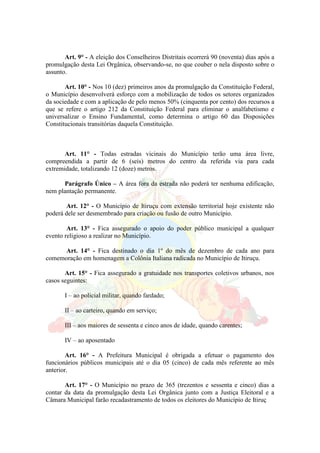 Art. 9° - A eleição dos Conselheiros Distritais ocorrerá 90 (noventa) dias após a
promulgação desta Lei Orgânica, observando-se, no que couber o nela disposto sobre o
assunto.
Art. 10° - Nos 10 (dez) primeiros anos da promulgação da Constituição Federal,
o Município desenvolverá esforço com a mobilização de todos os setores organizados
da sociedade e com a aplicação de pelo menos 50% (cinquenta por cento) dos recursos a
que se refere o artigo 212 da Constituição Federal para eliminar o analfabetismo e
universalizar o Ensino Fundamental, como determina o artigo 60 das Disposições
Constitucionais transitórias daquela Constituição.
Art. 11° - Todas estradas vicinais do Município terão uma área livre,
compreendida a partir de 6 (seis) metros do centro da referida via para cada
extremidade, totalizando 12 (doze) metros.
Parágrafo Único – A área fora da estrada não poderá ter nenhuma edificação,
nem plantação permanente.
Art. 12° - O Município de Itiruçu com extensão territorial hoje existente não
poderá dele ser desmembrado para criação ou fusão de outro Município.
Art. 13° - Fica assegurado o apoio do poder público municipal a qualquer
evento religioso a realizar no Município.
Art. 14° - Fica destinado o dia 1º do mês de dezembro de cada ano para
comemoração em homenagem a Colônia Italiana radicada no Município de Itiruçu.
Art. 15° - Fica assegurado a gratuidade nos transportes coletivos urbanos, nos
casos seguintes:
I – ao policial militar, quando fardado;
II – ao carteiro, quando em serviço;
III – aos maiores de sessenta e cinco anos de idade, quando carentes;
IV – ao aposentado
Art. 16° - A Prefeitura Municipal é obrigada a efetuar o pagamento dos
funcionários públicos municipais até o dia 05 (cinco) de cada mês referente ao mês
anterior.
Art. 17° - O Município no prazo de 365 (trezentos e sessenta e cinco) dias a
contar da data da promulgação desta Lei Orgânica junto com a Justiça Eleitoral e a
Câmara Municipal farão recadastramento de todos os eleitores do Município de Itiruç
 