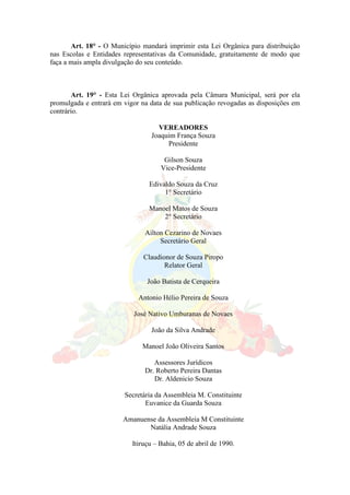 Art. 18° - O Município mandará imprimir esta Lei Orgânica para distribuição
nas Escolas e Entidades representativas da Comunidade, gratuitamente de modo que
faça a mais ampla divulgação do seu conteúdo.
Art. 19° - Esta Lei Orgânica aprovada pela Câmara Municipal, será por ela
promulgada e entrará em vigor na data de sua publicação revogadas as disposições em
contrário.
VEREADORES
Joaquim França Souza
Presidente
Gilson Souza
Vice-Presidente
Edivaldo Souza da Cruz
1° Secretário
Manoel Matos de Souza
2° Secretário
Ailton Cezarino de Novaes
Secretário Geral
Claudionor de Souza Piropo
Relator Geral
João Batista de Cerqueira
Antonio Hélio Pereira de Souza
José Nativo Umburanas de Novaes
João da Silva Andrade
Manoel João Oliveira Santos
Assessores Jurídicos
Dr. Roberto Pereira Dantas
Dr. Aldenicio Souza
Secretária da Assembleia M. Constituinte
Euvanice da Guarda Souza
Amanuense da Assembleia M Constituinte
Natália Andrade Souza
Itiruçu – Bahia, 05 de abril de 1990.
 