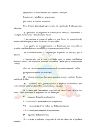 e) à proteção ao meio ambiente e ao combate à poluição;
f) ao incentivo a indústria e ao comércio;
g) à criação de distritos industriais;
h) ao fomento de produção agropecuária e à organização do abastecimento
alimentar;
i) à promoção de programas de construção de moradias, melhorando as
condições habitacionais e de saneamento básico;
j) ao combater as causas da pobreza e aos fatores de marginalização,
promovendo a integração social dos setores desfavorecidos;
l) ao registro, ao acompanhamento e à fiscalização das concessões de
pesquisa e exploração dos recursos hídricos e minerais em sue território;
m) ao estabelecimento e a implantação da política de educação para o
trânsito;
n) à cooperação com a União e o Estado, tendo em vista o equilíbrio do
desenvolvimento e do bem-estar, atendidas em normas fixadas em lei complementar
Federal;
o) ao uso e ao armazenamento dos agrotóxicos, seus componentes e afins;
p) às políticas urbanas do Município;
II — tributos municipais, bem como autorizar isenções e anistias fiscais e
renissão de dívidas;
III — orçamento anual, plano plurianual e diretrizes orçamentárias, bem
como autorizar a abertura de créditos suplementares e especiais;
IV — obtenção e concessão de empréstimos e operações de créditos, bem
como a forma e os meios de pagamento e a sua destinação;
V — concessão de auxilio e subvenções;
VI — concessão e permissão de serviços públicos;
VII — concessão de direito real de uso de bens municipais;
VIII — alienação e concessão de bens imóveis;
IX — aquisição de bens imóveis;
X — criação, organização e supressão de distritos, observada a legislação
estadual;
 