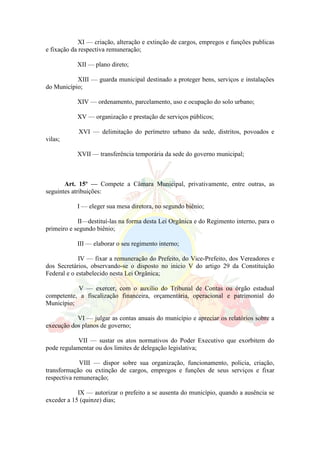 XI — criação, alteração e extinção de cargos, empregos e funções publicas
e fixação da respectiva remuneração;
XII — plano direto;
XIII — guarda municipal destinado a proteger bens, serviços e instalações
do Município;
XIV — ordenamento, parcelamento, uso e ocupação do solo urbano;
XV — organização e prestação de serviços públicos;
XVI — delimitação do perímetro urbano da sede, distritos, povoados e
vilas;
XVII — transferência temporária da sede do governo municipal;
Art. 15º — Compete a Câmara Municipal, privativamente, entre outras, as
seguintes atribuições:
I — eleger sua mesa diretora, no segundo biênio;
II—destituí-las na forma desta Lei Orgânica e do Regimento interno, para o
primeiro e segundo biênio;
III — elaborar o seu regimento interno;
IV — fixar a remuneração do Prefeito, do Vice-Prefeito, dos Vereadores e
dos Secretários, observando-se o disposto no inicio V do artigo 29 da Constituição
Federal e o estabelecido nesta Lei Orgânica;
V — exercer, com o auxilio do Tribunal de Contas ou órgão estadual
competente, a fiscalização financeira, orçamentária, operacional e patrimonial do
Município;
VI — julgar as contas anuais do município e apreciar os relatórios sobre a
execução dos planos de governo;
VII — sustar os atos normativos do Poder Executivo que exorbitem do
pode regulamentar ou dos limites de delegação legislativa;
VIII — dispor sobre sua organização, funcionamento, policia, criação,
transformação ou extinção de cargos, empregos e funções de seus serviços e fixar
respectiva remuneração;
IX — autorizar o prefeito a se ausenta do município, quando a ausência se
exceder a 15 (quinze) dias;
 