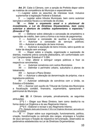 10
Art. 21. Cabe à Câmara, com a sanção do Prefeito dispor sobre
as matérias de competência do Município e especialmente:
I —Legislar sobre os assuntos de interesse local, inclusive
suplementar á legislação Federal e Estadual;
II — Legislar sobre tributos Municipais, bem como autorizar
isenções e anistias fiscais e a remissão de dívidas;
―III — Votar o orçamento anual e o plurianual de
investimento, a Lei de Diretrizes Orçamentárias, bem como
autorizar a abertura de créditos suplementares e especiais;‖
(Emenda nº 12)
IV — Deliberar sobre obtenção e concessão de empréstimo e
operações de crédito, bem como a forma e os meios de pagamentos;
V — Autorizar a concessão de auxílios e subvenções;
VI — Autorizar a concessão de serviços públicos;
VII — Autorizar a alienação de bens imóveis;
VIII — Autorizar a aquisição de bens imóveis, salvo quando se
tratar de doação sem encargo;
IX — Dispor sobre a criação, organização e supressão de
distritos, mediante prévia consulta plebiscitária, em conformidade com
Lei Complementar Estadual nº 5.584.
X — Criar, alterar e extinguir cargos públicos e fixar os
respectivos vencimentos;
Xl — Autorizar consórcios com outros Municípios;
XII — Delimitar o perímetro urbano, suburbano e planos de
Ioteamento;
XIII — Aprovar o Plano Diretor;
XIV — Autorizar a alteração da denominação de próprios, vias e
logradouros públicos;
XV — Autorizar celebração de convênios com a União, os
Estados e Entidades;
XVI — Exercer com auxílio do Tribunal de Contas dos Municípios
a fiscalização contábil, financeira, orçamentária, operacional e
patrimonial do Município.
Art. 22. À Câmara compete, privativamente, as seguintes
atribuições:
(***) I – Eleger sua Mesa Diretora, bem como destituí-la na
forma desta Lei Orgânica e do seu Regimento Interno;
(***) II – Elaborar e revisar o seu Regimento Interno;
(***) - Redação dada pela Emenda nº 08 à Lei Orgânica Municipal, aprovada em
05 e 19/12/2005.
III — Dispor sobre sua organização, funcionamento, política,
criação, transformação ou extinção dos cargos, empregos e funções
de seus serviços e fixação da respectiva remuneração, observados os
parâmetros estabelecidos na Lei de Diretrizes Orçamentárias;
 