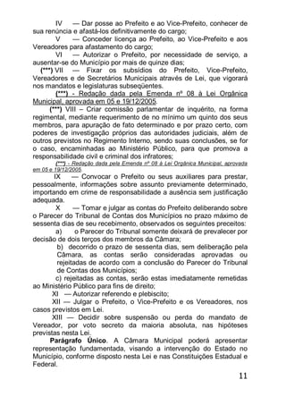 11
IV — Dar posse ao Prefeito e ao Vice-Prefeito, conhecer de
sua renúncia e afastá-los definitivamente do cargo;
V — Conceder licença ao Prefeito, ao Vice-Prefeito e aos
Vereadores para afastamento do cargo;
VI — Autorizar o Prefeito, por necessidade de serviço, a
ausentar-se do Município por mais de quinze dias;
(***) VII — Fixar os subsídios do Prefeito, Vice-Prefeito,
Vereadores e de Secretários Municipais através de Lei, que vigorará
nos mandatos e legislaturas subseqüentes.
(***) - Redação dada pela Emenda nº 08 à Lei Orgânica
Municipal, aprovada em 05 e 19/12/2005.
(***) VIII – Criar comissão parlamentar de inquérito, na forma
regimental, mediante requerimento de no mínimo um quinto dos seus
membros, para apuração de fato determinado e por prazo certo, com
poderes de investigação próprios das autoridades judiciais, além de
outros previstos no Regimento Interno, sendo suas conclusões, se for
o caso, encaminhadas ao Ministério Público, para que promova a
responsabilidade civil e criminal dos infratores;
(***) - Redação dada pela Emenda nº 08 à Lei Orgânica Municipal, aprovada
em 05 e 19/12/2005.
IX — Convocar o Prefeito ou seus auxiliares para prestar,
pessoalmente, informações sobre assunto previamente determinado,
importando em crime de responsabilidade a ausência sem justificação
adequada.
X — Tomar e julgar as contas do Prefeito deliberando sobre
o Parecer do Tribunal de Contas dos Municípios no prazo máximo de
sessenta dias de seu recebimento, observados os seguintes preceitos:
a) o Parecer do Tribunal somente deixará de prevalecer por
decisão de dois terços dos membros da Câmara;
b) decorrido o prazo de sessenta dias, sem deliberação pela
Câmara, as contas serão consideradas aprovadas ou
rejeitadas de acordo com a conclusão do Parecer do Tribunal
de Contas dos Municípios;
c) rejeitadas as contas, serão estas imediatamente remetidas
ao Ministério Público para fins de direito;
XI — Autorizar referendo e plebiscito;
XII — Julgar o Prefeito, o Vice-Prefeito e os Vereadores, nos
casos previstos em Lei.
XIII — Decidir sobre suspensão ou perda do mandato de
Vereador, por voto secreto da maioria absoluta, nas hipóteses
previstas nesta Lei.
Parágrafo Único. A Câmara Municipal poderá apresentar
representação fundamentada, visando a intervenção do Estado no
Município, conforme disposto nesta Lei e nas Constituições Estadual e
Federal.
 