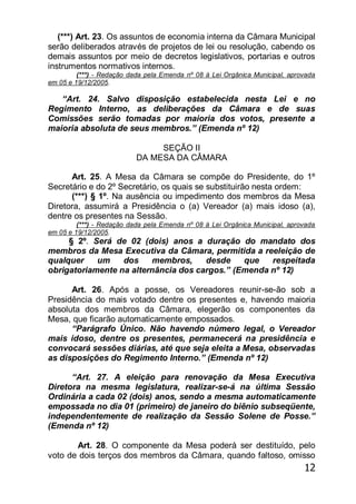 12
(***) Art. 23. Os assuntos de economia interna da Câmara Municipal
serão deliberados através de projetos de lei ou resolução, cabendo os
demais assuntos por meio de decretos legislativos, portarias e outros
instrumentos normativos internos.
(***) - Redação dada pela Emenda nº 08 à Lei Orgânica Municipal, aprovada
em 05 e 19/12/2005.
―Art. 24. Salvo disposição estabelecida nesta Lei e no
Regimento Interno, as deliberações da Câmara e de suas
Comissões serão tomadas por maioria dos votos, presente a
maioria absoluta de seus membros.‖ (Emenda nº 12)
SEÇÃO II
DA MESA DA CÂMARA
Art. 25. A Mesa da Câmara se compõe do Presidente, do 1º
Secretário e do 2º Secretário, os quais se substituirão nesta ordem:
(***) § 1º. Na ausência ou impedimento dos membros da Mesa
Diretora, assumirá a Presidência o (a) Vereador (a) mais idoso (a),
dentre os presentes na Sessão.
(***) - Redação dada pela Emenda nº 08 à Lei Orgânica Municipal, aprovada
em 05 e 19/12/2005.
§ 2º. Será de 02 (dois) anos a duração do mandato dos
membros da Mesa Executiva da Câmara, permitida a reeleição de
qualquer um dos membros, desde que respeitada
obrigatoriamente na alternância dos cargos.‖ (Emenda nº 12)
Art. 26. Após a posse, os Vereadores reunir-se-ão sob a
Presidência do mais votado dentre os presentes e, havendo maioria
absoluta dos membros da Câmara, elegerão os componentes da
Mesa, que ficarão automaticamente empossados.
―Parágrafo Único. Não havendo número legal, o Vereador
mais idoso, dentre os presentes, permanecerá na presidência e
convocará sessões diárias, até que seja eleita a Mesa, observadas
as disposições do Regimento Interno.‖ (Emenda nº 12)
―Art. 27. A eleição para renovação da Mesa Executiva
Diretora na mesma legislatura, realizar-se-á na última Sessão
Ordinária a cada 02 (dois) anos, sendo a mesma automaticamente
empossada no dia 01 (primeiro) de janeiro do biênio subseqüente,
independentemente de realização da Sessão Solene de Posse.‖
(Emenda nº 12)
Art. 28. O componente da Mesa poderá ser destituído, pelo
voto de dois terços dos membros da Câmara, quando faltoso, omisso
 