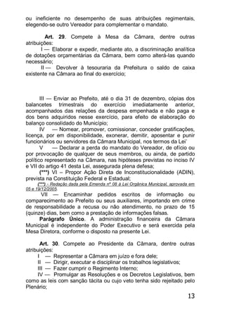13
ou ineficiente no desempenho de suas atribuições regimentais,
elegendo-se outro Vereador para complementar o mandato.
Art. 29. Compete à Mesa da Câmara, dentre outras
atribuições:
I — Elaborar e expedir, mediante ato, a discriminação analítica
de dotações orçamentárias da Câmara, bem como alterá-las quando
necessário;
II — Devolver à tesouraria da Prefeitura o saldo de caixa
existente na Câmara ao final do exercício;
III — Enviar ao Prefeito, até o dia 31 de dezembro, cópias dos
balancetes trimestrais do exercício imediatamente anterior,
acompanhados das relações da despesa empenhada e não paga e
dos bens adquiridos nesse exercício, para efeito de elaboração do
balanço consolidado do Município;
IV — Nomear, promover, comissionar, conceder gratificações,
licença, por em disponibilidade, exonerar, demitir, aposentar e punir
funcionários ou servidores da Câmara Municipal, nos termos da Lei’
V — Declarar a perda do mandato do Vereador, de ofício ou
por provocação de qualquer de seus membros, ou ainda, de partido
político representado na Câmara, nas hipóteses previstas no inciso IV
e VII do artigo 41 desta Lei, assegurada plena defesa;
(***) VI – Propor Ação Direta de Inconstitucionalidade (ADIN),
prevista na Constituição Federal e Estadual;
(***) - Redação dada pela Emenda nº 08 à Lei Orgânica Municipal, aprovada em
05 e 19/12/2005.
VII — Encaminhar pedidos escritos de informação ou
comparecimento ao Prefeito ou seus auxiliares, importando em crime
de responsabilidade a recusa ou não atendimento, no prazo de 15
(quinze) dias, bem como a prestação de informações falsas.
Parágrafo Único. A administração financeira da Câmara
Municipal é independente do Poder Executivo e será exercida pela
Mesa Diretora, conforme o disposto na presente Lei.
Art. 30. Compete ao Presidente da Câmara, dentre outras
atribuições:
I — Representar a Câmara em juízo e fora dele;
II — Dirigir, executar e disciplinar os trabalhos legislativos;
III — Fazer cumprir o Regimento Interno;
IV — Promulgar as Resoluções e os Decretos Legislativos, bem
como as leis com sanção tácita ou cujo veto tenha sido rejeitado pelo
Plenário;
 