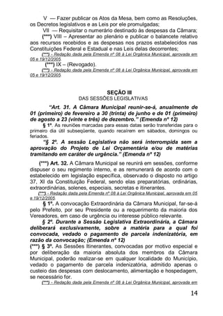 14
V — Fazer publicar os Atos da Mesa, bem como as Resoluções,
os Decretos legislativos e as Leis por ele promulgadas;
VIl — Requisitar o numerário destinado às despesas da Câmara;
(***) VIII – Apresentar ao plenário e publicar o balancete relativo
aos recursos recebidos e as despesas nos prazos estabelecidos nas
Constituições Federal e Estadual e nas Leis delas decorrentes;
(***) - Redação dada pela Emenda nº 08 à Lei Orgânica Municipal, aprovada em
05 e 19/12/2005.
(***) IX – (Revogado).
(***) - Redação dada pela Emenda nº 08 à Lei Orgânica Municipal, aprovada em
05 e 19/12/2005.
SEÇÃO III
DAS SESSÕES LEGISLATIVAS
―Art. 31. A Câmara Municipal reunir-se-á, anualmente de
01 (primeiro) de fevereiro a 30 (trinta) de junho e de 01 (primeiro)
de agosto a 23 (vinte e três) de dezembro.‖ (Emenda nº 12)
§ 1º. As reuniões marcadas para essas datas serão transferidas para o
primeiro dia útil subseqüente, quando recaírem em sábados, domingos ou
feriados.
―§ 2º. A sessão Legislativa não será interrompida sem a
aprovação do Projeto de Lei Orçamentária e/ou de matérias
tramitando em caráter de urgência.‖ (Emenda nº 12)
(***) Art. 32. A Câmara Municipal se reunirá em sessões, conforme
dispuser o seu regimento interno, e as remunerará de acordo com o
estabelecido em legislação específica, observado o disposto no artigo
37, XI da Constituição Federal, sendo elas preparatórias, ordinárias,
extraordinárias, solenes, especiais, secretas e itinerantes.
(***) - Redação dada pela Emenda nº 08 à Lei Orgânica Municipal, aprovada em 05
e 19/12/2005.
§ 1º. A convocação Extraordinária da Câmara Municipal, far-se-á
pelo Prefeito, por seu Presidente ou a requerimento da maioria dos
Vereadores, em caso de urgência ou interesse público relevante.
§ 2º. Durante a Sessão Legislativa Extraordinária, a Câmara
deliberará exclusivamente, sobre a matéria para a qual foi
convocada, vedado o pagamento de parcela indenizatória, em
razão da convocação; (Emenda nº 12)
(***) § 3º. As Sessões Itinerantes, convocadas por motivo especial e
por deliberação da maioria absoluta dos membros da Câmara
Municipal, poderão realizar-se em qualquer localidade do Município,
vedado o pagamento de parcela indenizatória, admitido apenas o
custeio das despesas com deslocamento, alimentação e hospedagem,
se necessário for.
(***) - Redação dada pela Emenda nº 08 à Lei Orgânica Municipal, aprovada em
 