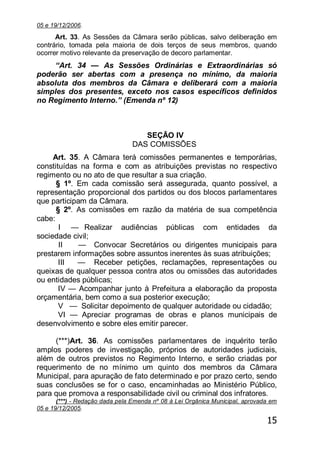 15
05 e 19/12/2006.
Art. 33. As Sessões da Câmara serão públicas, salvo deliberação em
contrário, tomada pela maioria de dois terços de seus membros, quando
ocorrer motivo relevante da preservação de decoro parlamentar.
―Art. 34 — As Sessões Ordinárias e Extraordinárias só
poderão ser abertas com a presença no mínimo, da maioria
absoluta dos membros da Câmara e deliberará com a maioria
simples dos presentes, exceto nos casos específicos definidos
no Regimento Interno.‖ (Emenda nº 12)
SEÇÃO IV
DAS COMISSÕES
Art. 35. A Câmara terá comissões permanentes e temporárias,
constituídas na forma e com as atribuições previstas no respectivo
regimento ou no ato de que resultar a sua criação.
§ 1º. Em cada comissão será assegurada, quanto possível, a
representação proporcional dos partidos ou dos blocos parlamentares
que participam da Câmara.
§ 2º. As comissões em razão da matéria de sua competência
cabe:
I — Realizar audiências públicas com entidades da
sociedade civil;
II — Convocar Secretários ou dirigentes municipais para
prestarem informações sobre assuntos inerentes às suas atribuições;
III — Receber petições, reclamações, representações ou
queixas de qualquer pessoa contra atos ou omissões das autoridades
ou entidades públicas;
IV — Acompanhar junto à Prefeitura a elaboração da proposta
orçamentária, bem como a sua posterior execução;
V — Solicitar depoimento de qualquer autoridade ou cidadão;
VI — Apreciar programas de obras e planos municipais de
desenvolvimento e sobre eles emitir parecer.
(***)Art. 36. As comissões parlamentares de inquérito terão
amplos poderes de investigação, próprios de autoridades judiciais,
além de outros previstos no Regimento Interno, e serão criadas por
requerimento de no mínimo um quinto dos membros da Câmara
Municipal, para apuração de fato determinado e por prazo certo, sendo
suas conclusões se for o caso, encaminhadas ao Ministério Público,
para que promova a responsabilidade civil ou criminal dos infratores.
(***) - Redação dada pela Emenda nº 08 à Lei Orgânica Municipal, aprovada em
05 e 19/12/2005.
 