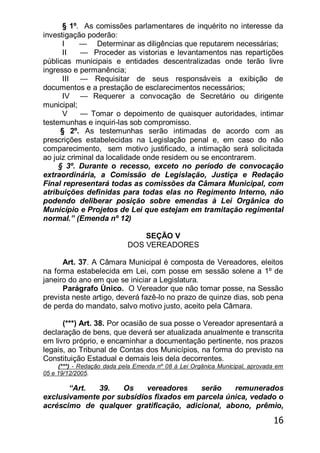 16
§ 1º. As comissões parlamentares de inquérito no interesse da
investigação poderão:
I — Determinar as diligências que reputarem necessárias;
II — Proceder as vistorias e levantamentos nas repartições
públicas municipais e entidades descentralizadas onde terão livre
ingresso e permanência;
III — Requisitar de seus responsáveis a exibição de
documentos e a prestação de esclarecimentos necessários;
IV — Requerer a convocação de Secretário ou dirigente
municipal;
V — Tomar o depoimento de quaisquer autoridades, intimar
testemunhas e inquiri-las sob compromisso.
§ 2º. As testemunhas serão intimadas de acordo com as
prescrições estabelecidas na Legislação penal e, em caso do não
comparecimento, sem motivo justificado, a intimação será solicitada
ao juiz criminal da localidade onde residem ou se encontrarem.
§ 3º. Durante o recesso, exceto no período de convocação
extraordinária, a Comissão de Legislação, Justiça e Redação
Final representará todas as comissões da Câmara Municipal, com
atribuições definidas para todas elas no Regimento Interno, não
podendo deliberar posição sobre emendas à Lei Orgânica do
Município e Projetos de Lei que estejam em tramitação regimental
normal.‖ (Emenda nº 12)
SEÇÃO V
DOS VEREADORES
Art. 37. A Câmara Municipal é composta de Vereadores, eleitos
na forma estabelecida em Lei, com posse em sessão solene a 1º de
janeiro do ano em que se iniciar a Legislatura.
Parágrafo Único. O Vereador que não tomar posse, na Sessão
prevista neste artigo, deverá fazê-lo no prazo de quinze dias, sob pena
de perda do mandato, salvo motivo justo, aceito pela Câmara.
(***) Art. 38. Por ocasião de sua posse o Vereador apresentará a
declaração de bens, que deverá ser atualizada anualmente e transcrita
em livro próprio, e encaminhar a documentação pertinente, nos prazos
legais, ao Tribunal de Contas dos Municípios, na forma do previsto na
Constituição Estadual e demais leis dela decorrentes.
(***) - Redação dada pela Emenda nº 08 à Lei Orgânica Municipal, aprovada em
05 e 19/12/2005.
―Art. 39. Os vereadores serão remunerados
exclusivamente por subsídios fixados em parcela única, vedado o
acréscimo de qualquer gratificação, adicional, abono, prêmio,
 