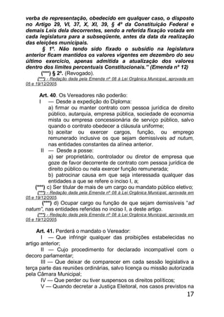 17
verba de representação, obedecido em qualquer caso, o disposto
no Artigo 29, VI, 37, X, XI, 39, § 4º da Constituição Federal e
demais Leis dela decorrentes, sendo a referida fixação votada em
cada legislatura para a subseqüente, antes da data da realização
das eleições municipais.
§ 1º. Não tendo sido fixado o subsídio na legislatura
anterior ficam mantidos os valores vigentes em dezembro do seu
último exercício, apenas admitida a atualização dos valores
dentro dos limites percentuais Constitucionais.‖ (Emenda nº 12)
(***) § 2º. (Revogado).
(***) - Redação dada pela Emenda nº 08 à Lei Orgânica Municipal, aprovada em
05 e 19/12/2005.
Art. 40. Os Vereadores não poderão:
I — Desde a expedição do Diploma:
a) firmar ou manter contrato com pessoa jurídica de direito
público, autarquia, empresa pública, sociedade de economia
mista ou empresa concessionária de serviço público, salvo
quando o contrato obedecer a cláusula uniforme;
b) aceitar ou exercer cargos, função, ou emprego
remunerado inclusive os que sejam demissíveis ad nutum,
nas entidades constantes da alínea anterior.
II — Desde a posse:
a) ser proprietário, controlador ou diretor de empresa que
goze de favor decorrente de contrato com pessoa jurídica de
direito público ou nela exercer função remunerada;
b) patrocinar causa em que seja interessada qualquer das
entidades a que se refere o inciso I, a;
(***) c) Ser titular de mais de um cargo ou mandato público eletivo;
(***) - Redação dada pela Emenda nº 08 à Lei Orgânica Municipal, aprovada em
05 e 19/12/2005.
(***) d) Ocupar cargo ou função de que sejam demissíveis ―ad
natum”, nas entidades referidas no inciso I, a deste artigo.
(***) - Redação dada pela Emenda nº 08 à Lei Orgânica Municipal, aprovada em
05 e 19/12/2005.
Art. 41. Perderá o mandato o Vereador:
I — Que infringir qualquer das proibições estabelecidas no
artigo anterior;
II — Cujo procedimento for declarado incompatível com o
decoro parlamentar;
III — Que deixar de comparecer em cada sessão legislativa a
terça parte das reuniões ordinárias, salvo licença ou missão autorizada
pela Câmara Municipal;
IV — Que perder ou tiver suspensos os direitos políticos;
V — Quando decretar a Justiça Eleitoral, nos casos previstos na
 
