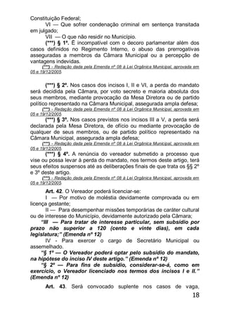18
Constituição Federal;
VI — Que sofrer condenação criminal em sentença transitada
em julgado;
VII — O que não residir no Município.
(***) § 1º. Ë incompatível com o decoro parlamentar além dos
casos definidos no Regimento Interno, o abuso das prerrogativas
asseguradas a membros da Câmara Municipal ou a percepção de
vantagens indevidas.
(***) - Redação dada pela Emenda nº 08 à Lei Orgânica Municipal, aprovada em
05 e 19/12/2005.
(***) § 2º. Nos casos dos incisos I, II e VI, a perda do mandato
será decidida pela Câmara, por voto secreto e maioria absoluta dos
seus membros, mediante provocação da Mesa Diretora ou de partido
político representado na Câmara Municipal, assegurada ampla defesa;
(***) - Redação dada pela Emenda nº 08 à Lei Orgânica Municipal, aprovada em
05 e 19/12/2005.
(***) § 3º. Nos casos previstos nos incisos III a V, a perda será
declarada pela Mesa Diretora, de ofício ou mediante provocação de
qualquer de seus membros, ou de partido político representado na
Câmara Municipal, assegurada ampla defesa;
(***) - Redação dada pela Emenda nº 08 à Lei Orgânica Municipal, aprovada em
05 e 19/12/2005.
(***) § 4º. A renúncia do vereador submetido a processo que
vise ou possa levar à perda do mandato, nos termos deste artigo, terá
seus efeitos suspensos até as deliberações finais de que trata os §§ 2º
e 3º deste artigo.
(***) - Redação dada pela Emenda nº 08 à Lei Orgânica Municipal, aprovada em
05 e 19/12/2005.
Art. 42. O Vereador poderá licenciar-se:
I — Por motivo de moléstia devidamente comprovada ou em
licença gestante;
II — Para desempenhar missões temporárias de caráter cultural
ou de interesse do Município, devidamente autorizado pela Câmara;
―III — Para tratar de interesse particular, sem subsídio por
prazo não superior a 120 (cento e vinte dias), em cada
legislatura;‖ (Emenda nº 12)
IV - Para exercer o cargo de Secretário Municipal ou
assemelhado.
―§ 1º — O Vereador poderá optar pelo subsídio do mandato,
na hipótese do inciso IV deste artigo.‖ (Emenda nº 12)
―§ 2º — Para fins de subsídio, considerar-se-á, como em
exercício, o Vereador licenciado nos termos dos incisos I e II.‖
(Emenda nº 12)
Art. 43. Será convocado suplente nos casos de vaga,
 