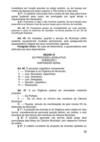 19
investidura em função prevista no artigo anterior, ou de licença por
motivo de doença por prazo superior a 120 (cento e vinte dias).
§ 1º. O suplente convocado terá o prazo de dez dias para tomar
posse podendo esse prazo ser prorrogado por igual tempo a
requerimento do interessado.
§ 2º. Ocorrendo à vaga e não havendo suplente, far-se-á eleição para
preenchê-la se faltarem mais de quinze meses para o término do mandato.
Art. 44. Os Vereadores gozam de inviolabilidade por suas opiniões,
palavras e votos no exercício do mandato, na forma prevista no art. 64 da
Constituição Estadual.
Art. 45. Ao Vereador, quando a serviço do Município sofrer
acidente causando-lhe invalidez permanente, será assegurado-lhe
aposentadoria integral aos seus vencimentos vigentes.
Parágrafo Único. No caso de falecimento, a aposentadoria será
atribuída aos seus dependentes.
SEÇÃO VI
DO PROCESSO LEGISLATIVO
SUBSEÇÃO I
DISPOSIÇÃO GERAL
Art. 46. O processo Legislativo compreende:
I — Emendas à Lei Orgânica do Município;
II — Leis Municipais específicas;
III — Leis Ordinárias;
IV — Leis Delegadas;
V — Decreto Legislativo;
VI — Resoluções.
Art. 47. A Lei Orgânica poderá ser emendada mediante
proposta:
I — Do Prefeito;
II — De um terço no mínimo dos membros da Câmara
Municipal;
III — Popular, através de manifestação de pelo menos 5% do
eleitorado do Município.
§ 1 º. A proposta de emenda à Lei Orgânica será votada em dois
turnos, considerando-se aprovada quando obtiver, em ambos, o voto
favorável de dois terços dos membros da Câmara Municipal.
§ 2º. A emenda aprovada nos termos deste artigo será
promulgada pela Mesa da Câmara Municipal, com respectivo número
de ordem.
§ 3º. A matéria constante de proposta de emenda rejeitada ou
 