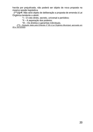 20
havida por prejudicada, não poderá ser objeto de nova proposta na
mesma sessão legislativa.
(***) § 4º. Não será objeto de deliberação a proposta de emenda à Lei
Orgânica tendente a abolir:
―I – O voto direto, secreto, universal e periódico;
―II – A separação dos poderes;
―III – Os direitos e garantias individuais.
(***) - Redação dada pela Emenda nº 08 à Lei Orgânica Municipal, aprovada em
05 e 19/12/2005.
 